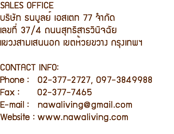 SALES OFFICE บริษัท ธนบูลย์ เอสเตท 77 จำกัด เลขที่ 37/4 ถนนสุทธิสารวินิจฉัย แขวงสามเสนนอก เขตห้วยขวาง กรุงเทพฯ CONTACT INFO: Phone : 02-377-2727, 097-3849988 Fax : 02-377-7465 E-mail : nawaliving@gmail.com Website : www.nawaliving.com